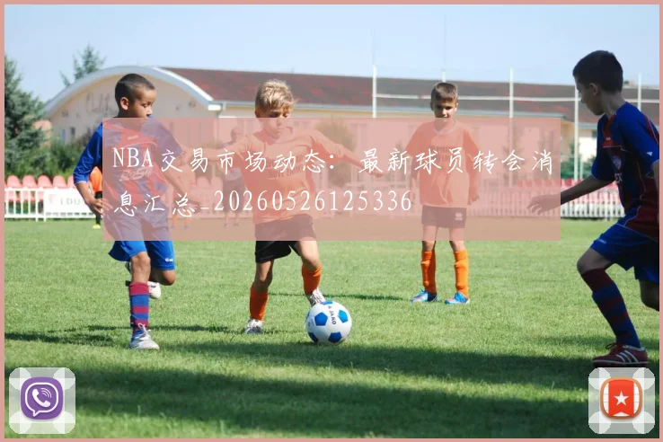 NBA交易市场动态：最新球员转会消息汇总_20260526125336