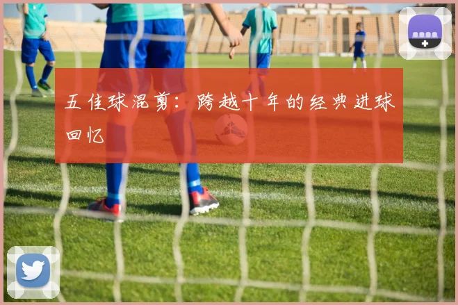 五佳球混剪：跨越十年的经典进球回忆