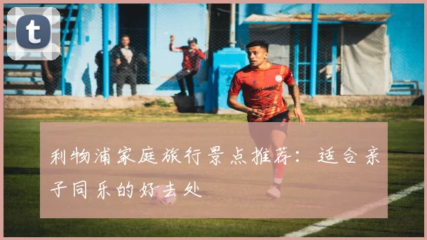 利物浦家庭旅行景点推荐：适合亲子同乐的好去处