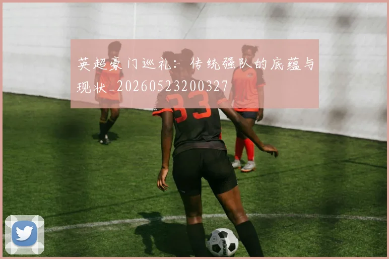 英超豪门巡礼：传统强队的底蕴与现状_20260523200327