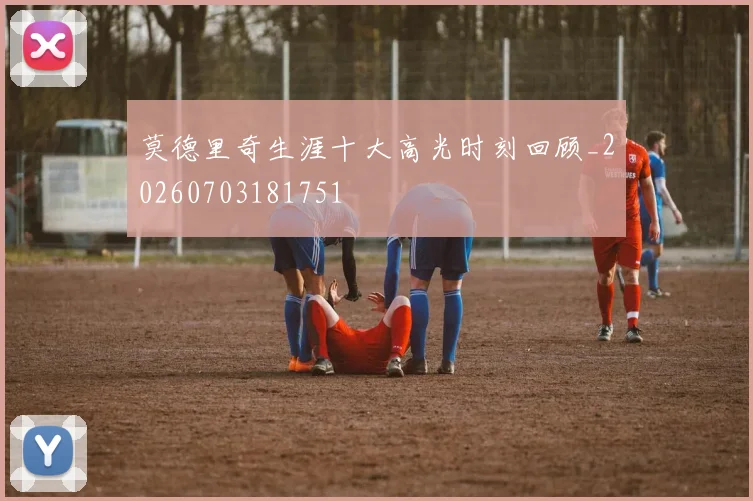 莫德里奇生涯十大高光时刻回顾_20260703181751