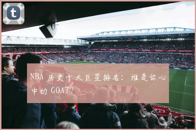 NBA 历史十大巨星排名：谁是你心中的 GOAT？
