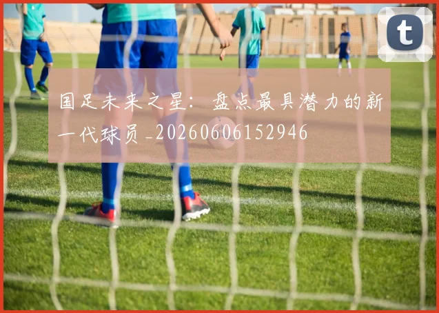 国足未来之星：盘点最具潜力的新一代球员_20260606152946