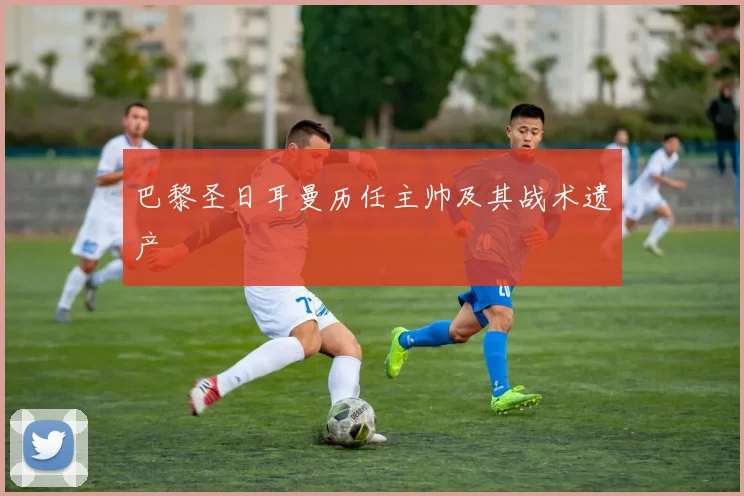 巴黎圣日耳曼历任主帅及其战术遗产