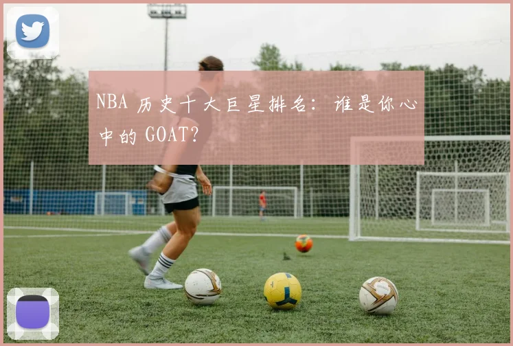 NBA 历史十大巨星排名：谁是你心中的 GOAT？