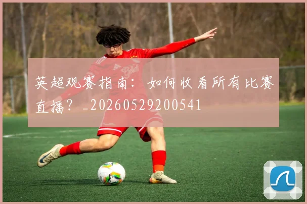 英超观赛指南：如何收看所有比赛直播？_20260529200541
