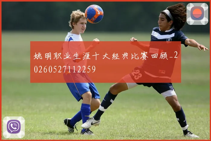 姚明职业生涯十大经典比赛回顾_20260527112259