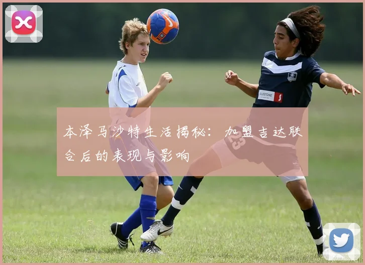 本泽马沙特生活揭秘：加盟吉达联合后的表现与影响