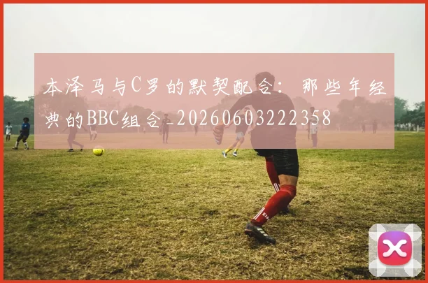 本泽马与C罗的默契配合：那些年经典的BBC组合_20260603222358