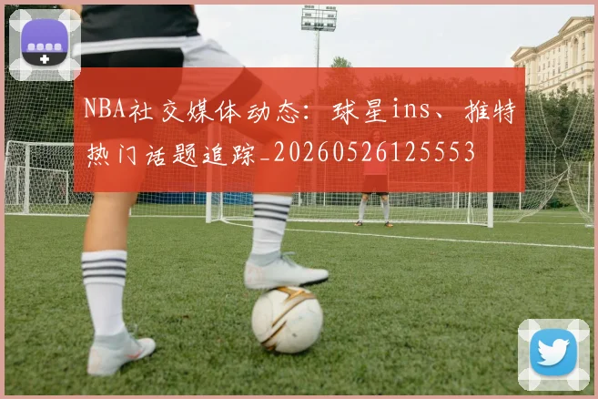 NBA社交媒体动态：球星ins、推特热门话题追踪_20260526125553