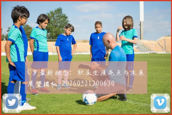 C罗最新动态：职业生涯亮点与未来展望揭秘_20260521200630